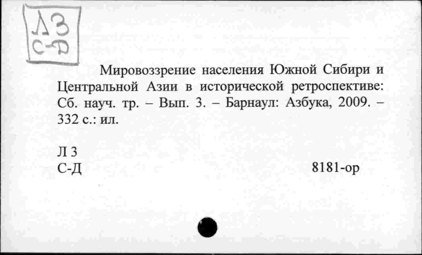 ﻿Мировоззрение населения Южной Сибири и
Центральной Азии в исторической ретроспективе: Сб. науч. тр. - Вып. 3. - Барнаул: Азбука, 2009. -
332 с.: ил.
Л 3 С-Д
8181-ор